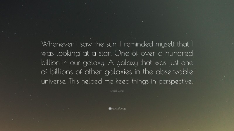 Ernest Cline Quote: “Whenever I saw the sun, I reminded myself that I was looking at a star. One of over a hundred billion in our galaxy. A galaxy that was just one of billions of other galaxies in the observable universe. This helped me keep things in perspective.”
