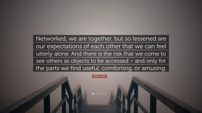 Sherry Turkle Quote: “Networked, we are together, but so lessened are our expectations of each other that we can feel utterly alone. And there is the risk that we come to see others as objects to be accessed – and only for the parts we find useful, comforting, or amusing.”
