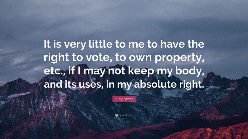 Lucy Stone Quote: “It is very little to me to have the right to vote, to own property, etc., if I may not keep my body, and its uses, in my absolute right.”