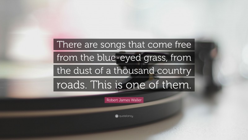 Robert James Waller Quote: “There are songs that come free from the blue-eyed grass, from the dust of a thousand country roads. This is one of them.”