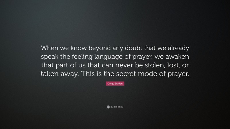 Gregg Braden Quote: “When we know beyond any doubt that we already speak the feeling language of prayer, we awaken that part of us that can never be stolen, lost, or taken away. This is the secret mode of prayer.”