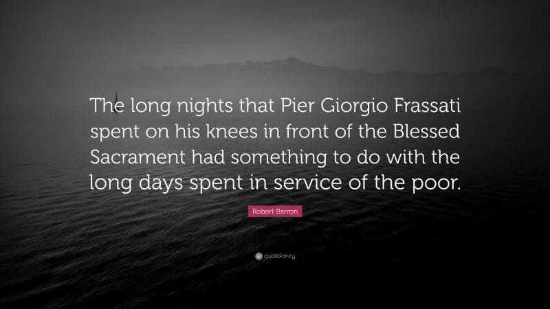 Robert Barron Quote: “The long nights that Pier Giorgio Frassati spent on his knees in front of the Blessed Sacrament had something to do with the long days spent in service of the poor.”