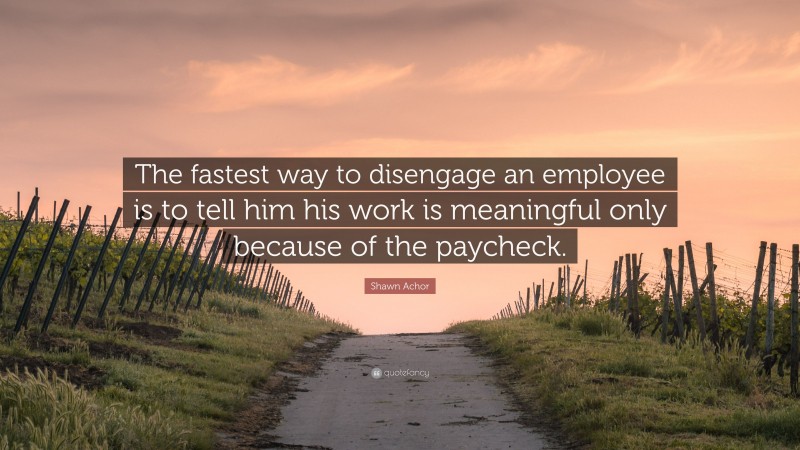 Shawn Achor Quote: “The fastest way to disengage an employee is to tell him his work is meaningful only because of the paycheck.”