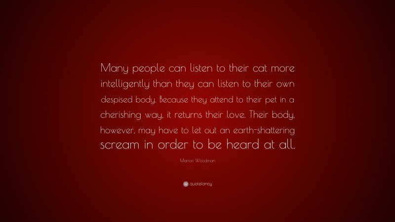 Marion Woodman Quote: “Many people can listen to their cat more intelligently than they can listen to their own despised body. Because they attend to their pet in a cherishing way, it returns their love. Their body, however, may have to let out an earth-shattering scream in order to be heard at all.”
