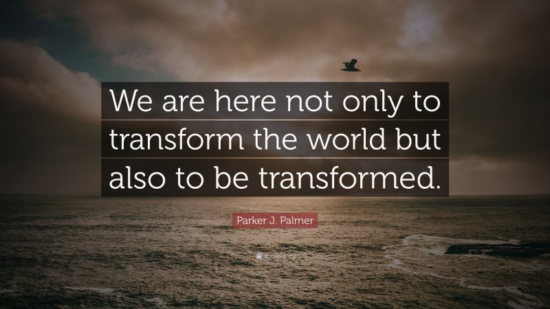 Parker J. Palmer Quote: “We are here not only to transform the world but also to be transformed.”