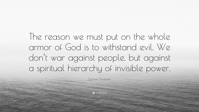 Stormie Omartian Quote: “The reason we must put on the whole armor of God is to withstand evil. We don’t war against people, but against a spiritual hierarchy of invisible power.”