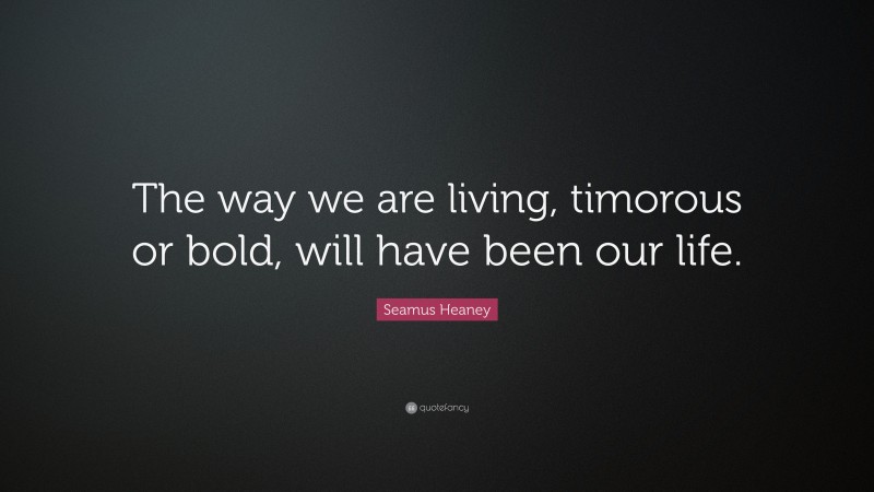 Seamus Heaney Quote: “The way we are living, timorous or bold, will have been our life.”