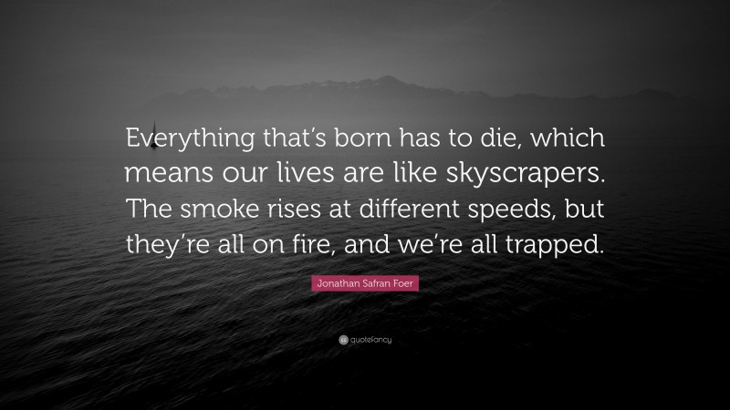 Jonathan Safran Foer Quote: “Everything that’s born has to die, which means our lives are like skyscrapers. The smoke rises at different speeds, but they’re all on fire, and we’re all trapped.”