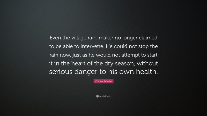 Chinua Achebe Quote: “Even the village rain-maker no longer claimed to be able to intervene. He could not stop the rain now, just as he would not attempt to start it in the heart of the dry season, without serious danger to his own health.”