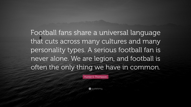 Hunter S. Thompson Quote: “Football fans share a universal language that cuts across many cultures and many personality types. A serious football fan is never alone. We are legion, and football is often the only thing we have in common.”