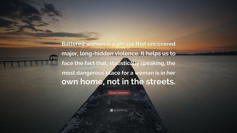 Gloria Steinem Quote: “Battered women is a phrase that uncovered major, long-hidden violence. It helps us to face the fact that, statistically speaking, the most dangerous place for a woman is in her own home, not in the streets.”