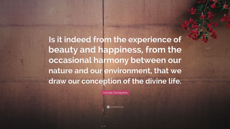 George Santayana Quote: “Is it indeed from the experience of beauty and happiness, from the occasional harmony between our nature and our environment, that we draw our conception of the divine life.”