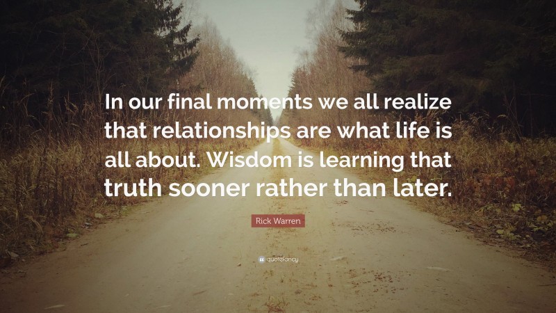 Rick Warren Quote: “In our final moments we all realize that relationships are what life is all about. Wisdom is learning that truth sooner rather than later.”
