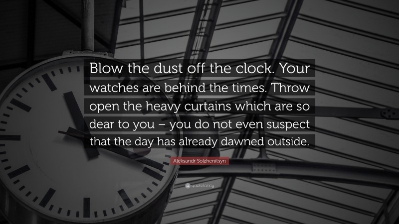 Aleksandr Solzhenitsyn Quote: “Blow the dust off the clock. Your watches are behind the times. Throw open the heavy curtains which are so dear to you – you do not even suspect that the day has already dawned outside.”