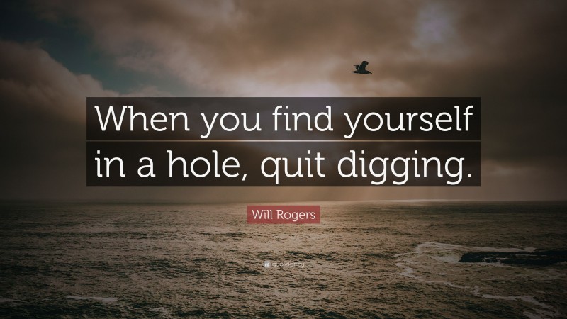 Will Rogers Quote: “When you find yourself in a hole, quit digging.”