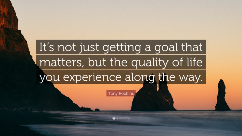 Tony Robbins Quote: “It’s not just getting a goal that matters, but the quality of life you experience along the way.”