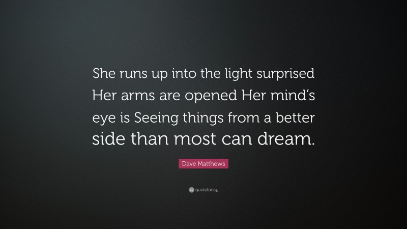Dave Matthews Quote: “She runs up into the light surprised Her arms are opened Her mind’s eye is Seeing things from a better side than most can dream.”