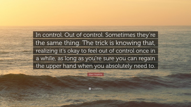 Ellen Hopkins Quote: “In control. Out of control. Sometimes they’re the same thing. The trick is knowing that, realizing it’s okay to feel out of control once in a while, as long as you’re sure you can regain the upper hand when you absolutely need to.”