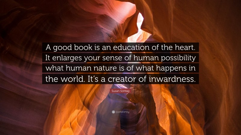 Susan Sontag Quote: “A good book is an education of the heart. It enlarges your sense of human possibility what human nature is of what happens in the world. It’s a creator of inwardness.”