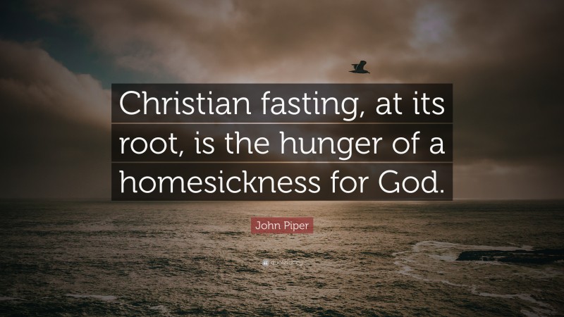 John Piper Quote: “Christian fasting, at its root, is the hunger of a homesickness for God.”