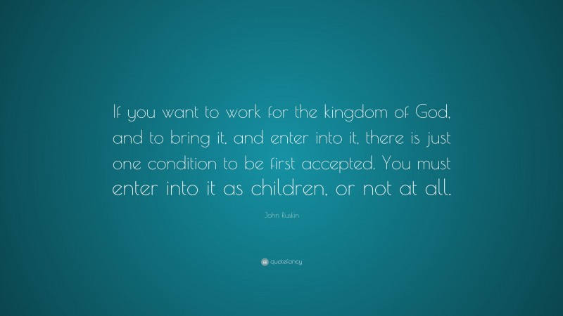 John Ruskin Quote: “If you want to work for the kingdom of God, and to bring it, and enter into it, there is just one condition to be first accepted. You must enter into it as children, or not at all.”
