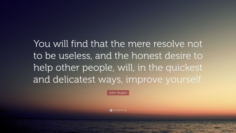 John Ruskin Quote: “You will find that the mere resolve not to be useless, and the honest desire to help other people, will, in the quickest and delicatest ways, improve yourself.”