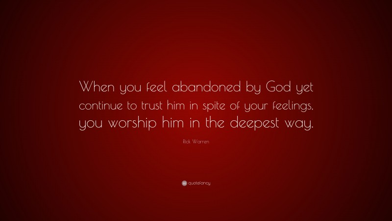 Rick Warren Quote: “When you feel abandoned by God yet continue to trust him in spite of your feelings, you worship him in the deepest way.”