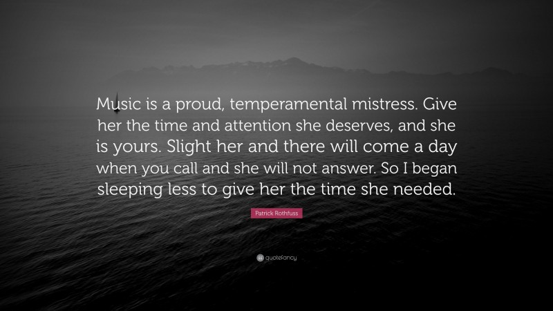 Patrick Rothfuss Quote: “Music is a proud, temperamental mistress. Give her the time and attention she deserves, and she is yours. Slight her and there will come a day when you call and she will not answer. So I began sleeping less to give her the time she needed.”