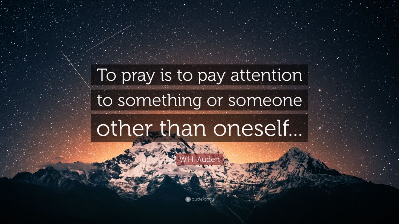 W.H. Auden Quote: “To pray is to pay attention to something or someone other than oneself...”
