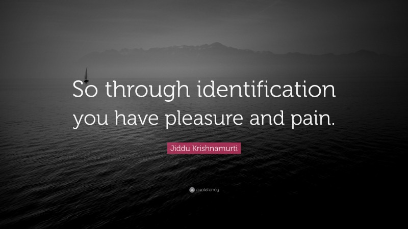 Jiddu Krishnamurti Quote: “So through identification you have pleasure and pain.”