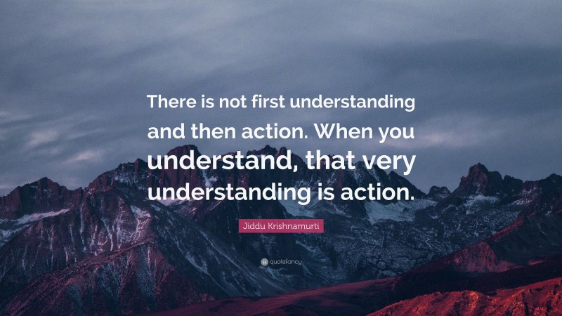 Jiddu Krishnamurti Quote: “There is not first understanding and then action. When you understand, that very understanding is action.”