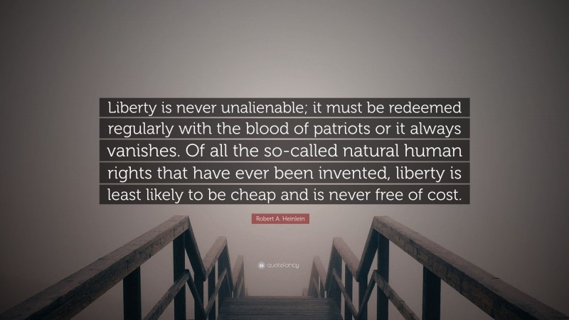 Robert A. Heinlein Quote: “Liberty is never unalienable; it must be redeemed regularly with the blood of patriots or it always vanishes. Of all the so-called natural human rights that have ever been invented, liberty is least likely to be cheap and is never free of cost.”