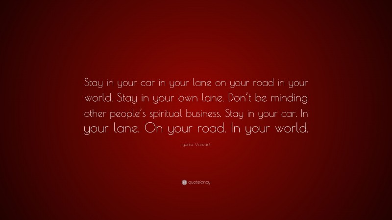 Iyanla Vanzant Quote: “Stay in your car in your lane on your road in your world. Stay in your own lane. Don’t be minding other people’s spiritual business. Stay in your car. In your lane. On your road. In your world.”