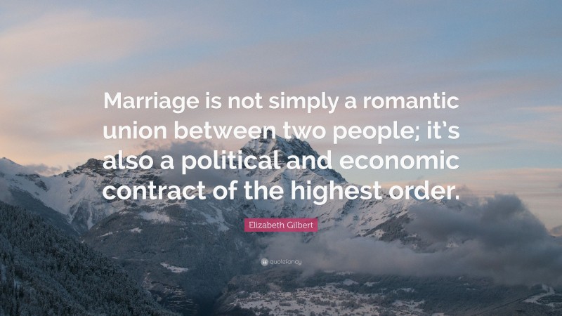 Elizabeth Gilbert Quote: “Marriage is not simply a romantic union between two people; it’s also a political and economic contract of the highest order.”
