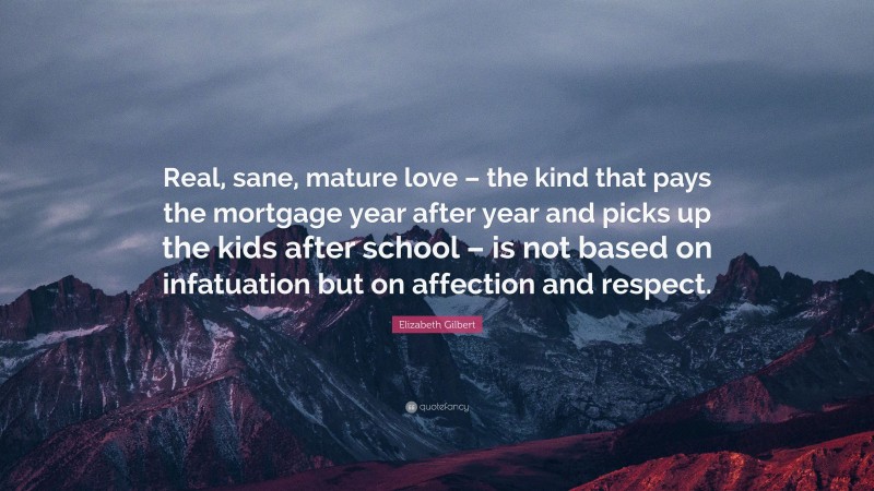 Elizabeth Gilbert Quote: “Real, sane, mature love – the kind that pays the mortgage year after year and picks up the kids after school – is not based on infatuation but on affection and respect.”