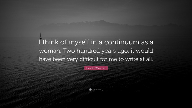 Jeanette Winterson Quote: “I think of myself in a continuum as a woman. Two hundred years ago, it would have been very difficult for me to write at all.”