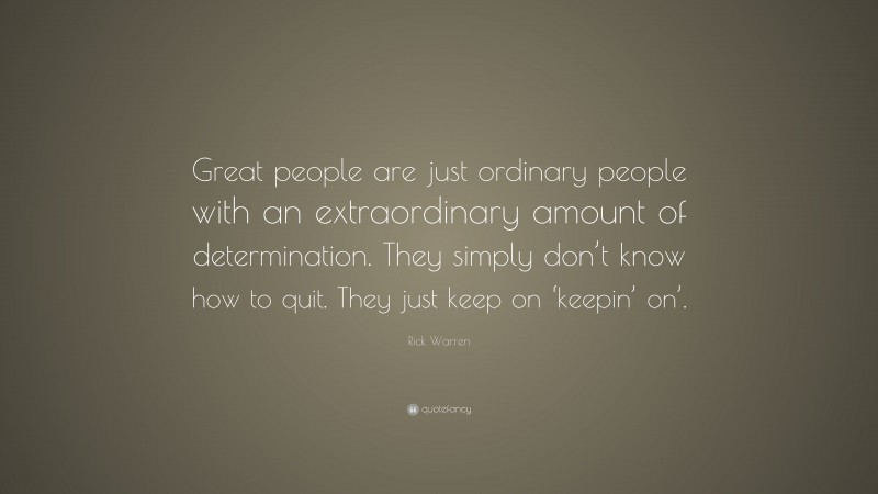 Rick Warren Quote: “Great people are just ordinary people with an extraordinary amount of determination. They simply don’t know how to quit. They just keep on ‘keepin’ on’.”
