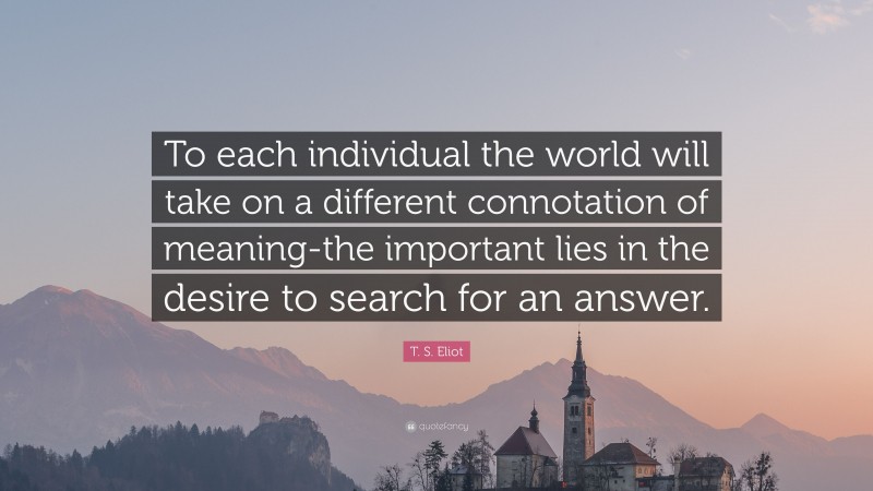 T. S. Eliot Quote: “To each individual the world will take on a different connotation of meaning-the important lies in the desire to search for an answer.”