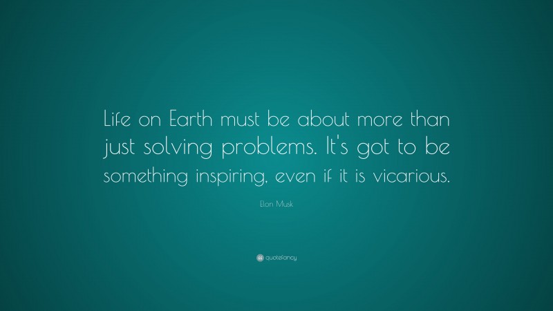 Elon Musk Quote: “Life on Earth must be about more than just solving problems. It’s got to be something inspiring, even if it is vicarious.”