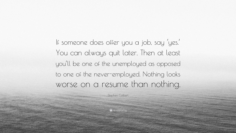 Stephen Colbert Quote: “If someone does offer you a job, say ‘yes.’ You can always quit later. Then at least you’ll be one of the unemployed as opposed to one of the never-employed. Nothing looks worse on a resume than nothing.”