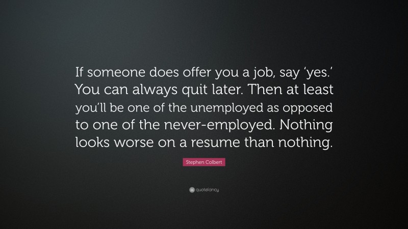 Stephen Colbert Quote: “If someone does offer you a job, say ‘yes.’ You can always quit later. Then at least you’ll be one of the unemployed as opposed to one of the never-employed. Nothing looks worse on a resume than nothing.”