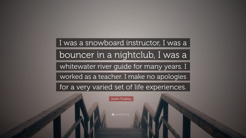 Justin Trudeau Quote: “I was a snowboard instructor, I was a bouncer in a nightclub, I was a whitewater river guide for many years. I worked as a teacher. I make no apologies for a very varied set of life experiences.”