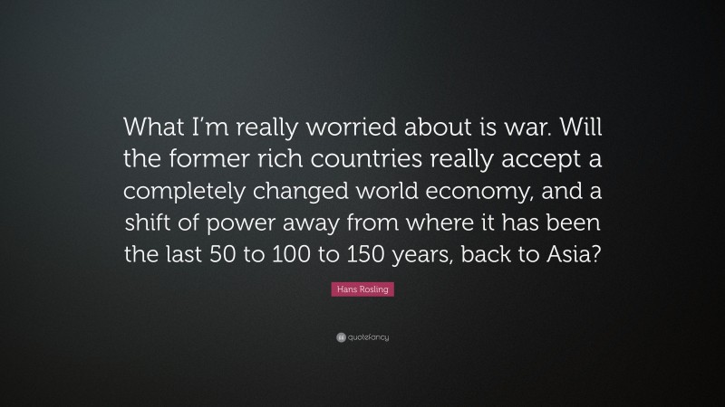 Hans Rosling Quote: “What I’m really worried about is war. Will the former rich countries really accept a completely changed world economy, and a shift of power away from where it has been the last 50 to 100 to 150 years, back to Asia?”