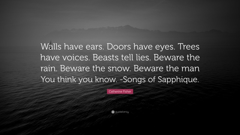 Catherine Fisher Quote: “Walls have ears. Doors have eyes. Trees have voices. Beasts tell lies. Beware the rain. Beware the snow. Beware the man You think you know. -Songs of Sapphique.”