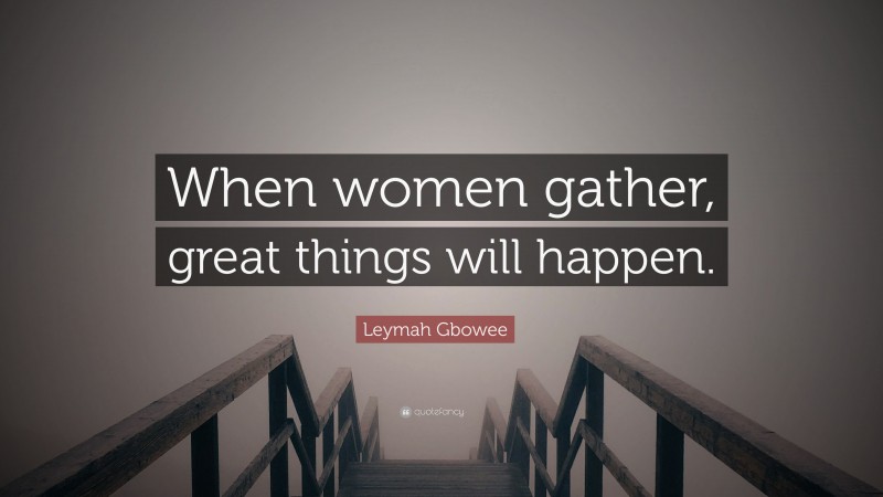 Leymah Gbowee Quote: “When women gather, great things will happen.”