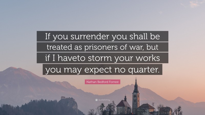 Nathan Bedford Forrest Quote: “If you surrender you shall be treated as prisoners of war, but if I haveto storm your works you may expect no quarter.”