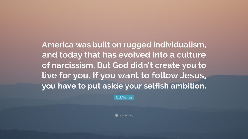 Rick Warren Quote: “America was built on rugged individualism, and today that has evolved into a culture of narcissism. But God didn’t create you to live for you. If you want to follow Jesus, you have to put aside your selfish ambition.”