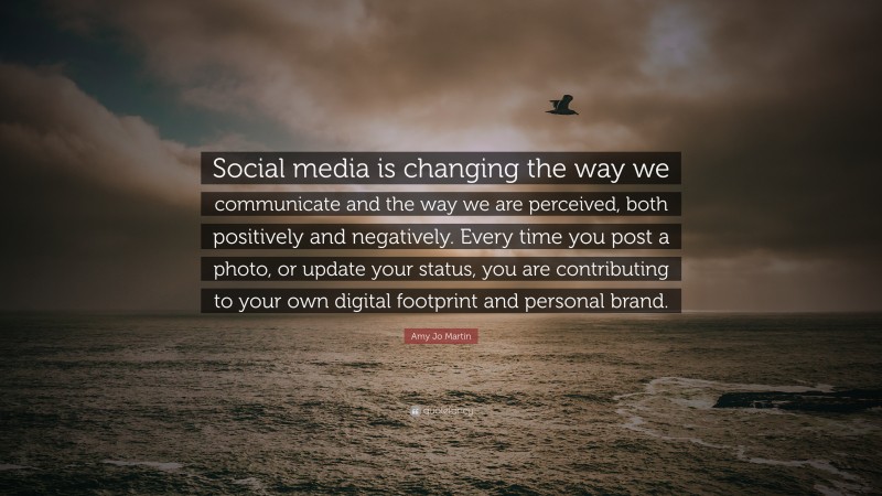 Amy Jo Martin Quote: “Social media is changing the way we communicate and the way we are perceived, both positively and negatively. Every time you post a photo, or update your status, you are contributing to your own digital footprint and personal brand.”