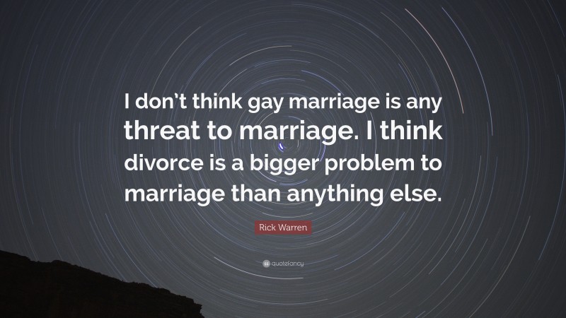 Rick Warren Quote: “I don’t think gay marriage is any threat to marriage. I think divorce is a bigger problem to marriage than anything else.”