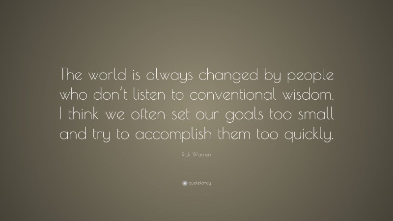 Rick Warren Quote: “The world is always changed by people who don’t listen to conventional wisdom. I think we often set our goals too small and try to accomplish them too quickly.”